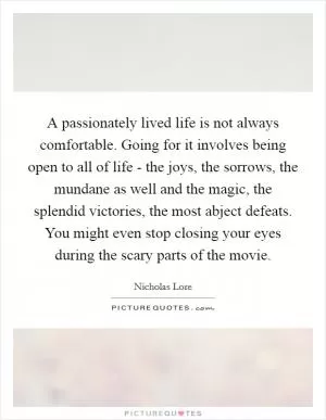 A passionately lived life is not always comfortable. Going for it involves being open to all of life - the joys, the sorrows, the mundane as well and the magic, the splendid victories, the most abject defeats. You might even stop closing your eyes during the scary parts of the movie Picture Quote #1