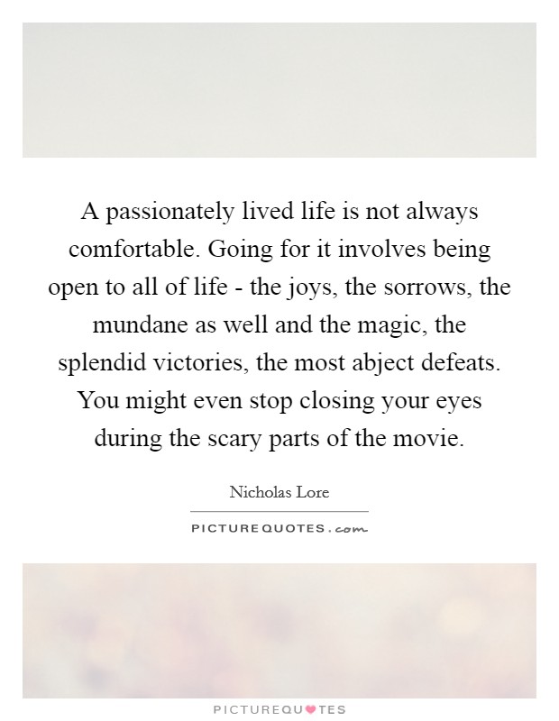A passionately lived life is not always comfortable. Going for it involves being open to all of life - the joys, the sorrows, the mundane as well and the magic, the splendid victories, the most abject defeats. You might even stop closing your eyes during the scary parts of the movie. Picture Quote #1