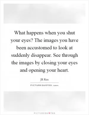 What happens when you shut your eyes? The images you have been accustomed to look at suddenly disappear. See through the images by closing your eyes and opening your heart Picture Quote #1