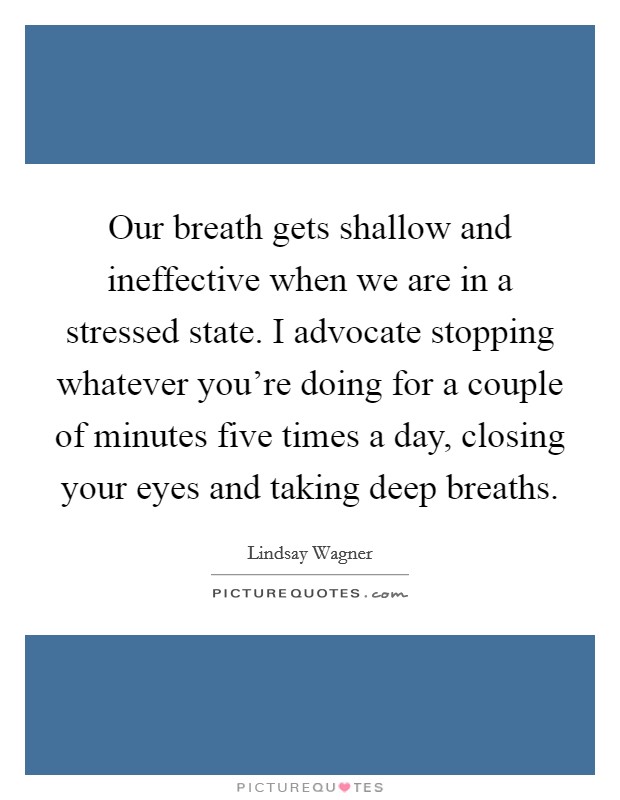 Our breath gets shallow and ineffective when we are in a stressed state. I advocate stopping whatever you're doing for a couple of minutes five times a day, closing your eyes and taking deep breaths. Picture Quote #1