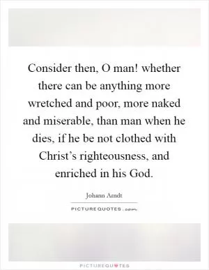 Consider then, O man! whether there can be anything more wretched and poor, more naked and miserable, than man when he dies, if he be not clothed with Christ’s righteousness, and enriched in his God Picture Quote #1