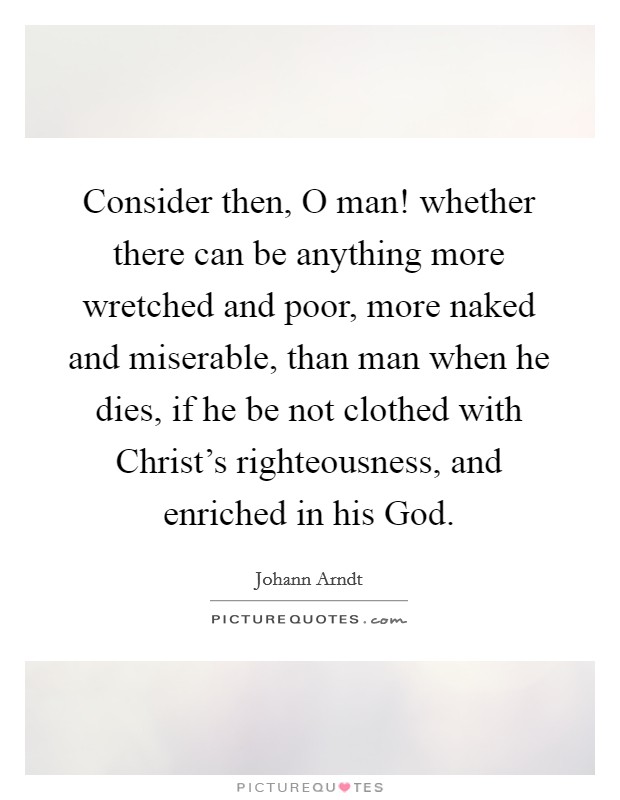 Consider then, O man! whether there can be anything more wretched and poor, more naked and miserable, than man when he dies, if he be not clothed with Christ's righteousness, and enriched in his God. Picture Quote #1
