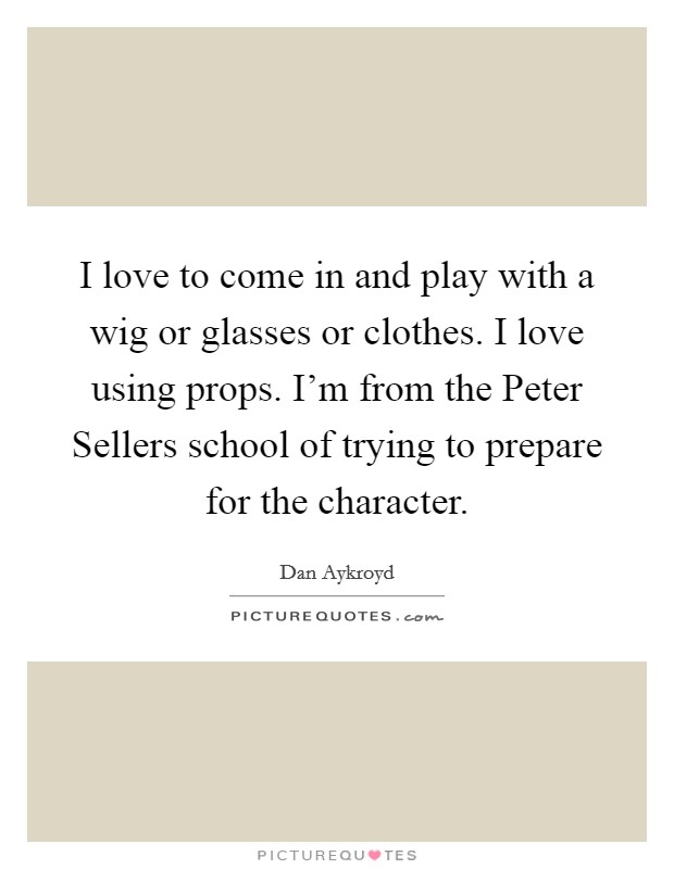 I love to come in and play with a wig or glasses or clothes. I love using props. I'm from the Peter Sellers school of trying to prepare for the character. Picture Quote #1