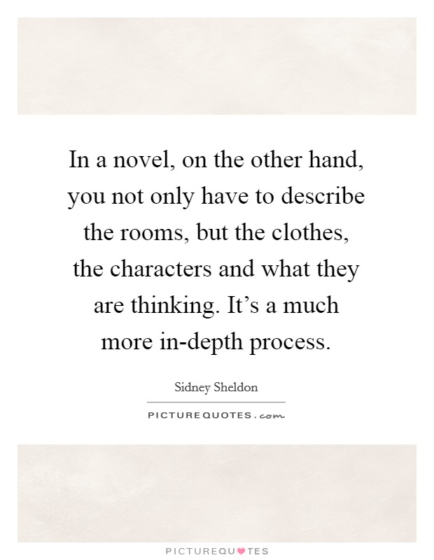 In a novel, on the other hand, you not only have to describe the rooms, but the clothes, the characters and what they are thinking. It's a much more in-depth process. Picture Quote #1
