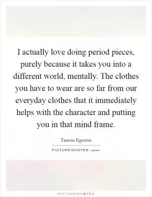 I actually love doing period pieces, purely because it takes you into a different world, mentally. The clothes you have to wear are so far from our everyday clothes that it immediately helps with the character and putting you in that mind frame Picture Quote #1