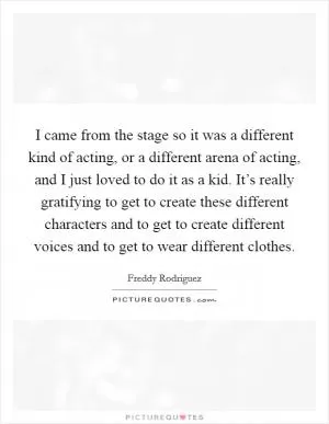 I came from the stage so it was a different kind of acting, or a different arena of acting, and I just loved to do it as a kid. It’s really gratifying to get to create these different characters and to get to create different voices and to get to wear different clothes Picture Quote #1