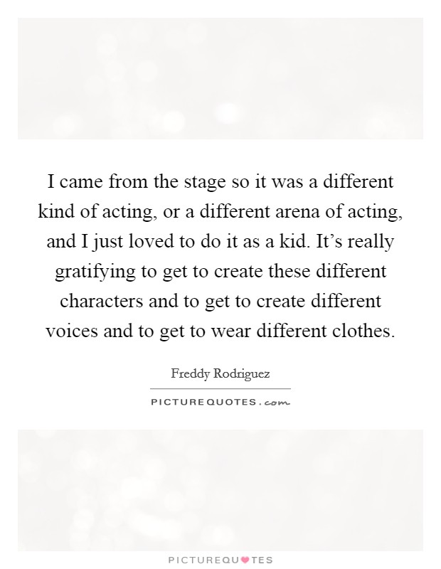 I came from the stage so it was a different kind of acting, or a different arena of acting, and I just loved to do it as a kid. It's really gratifying to get to create these different characters and to get to create different voices and to get to wear different clothes. Picture Quote #1
