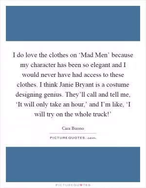 I do love the clothes on ‘Mad Men’ because my character has been so elegant and I would never have had access to these clothes. I think Janie Bryant is a costume designing genius. They’ll call and tell me, ‘It will only take an hour,’ and I’m like, ‘I will try on the whole truck!’ Picture Quote #1