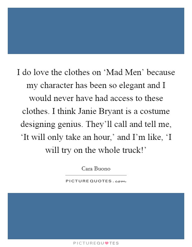 I do love the clothes on ‘Mad Men' because my character has been so elegant and I would never have had access to these clothes. I think Janie Bryant is a costume designing genius. They'll call and tell me, ‘It will only take an hour,' and I'm like, ‘I will try on the whole truck!' Picture Quote #1