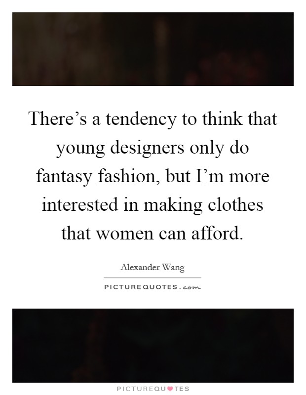 There's a tendency to think that young designers only do fantasy fashion, but I'm more interested in making clothes that women can afford. Picture Quote #1