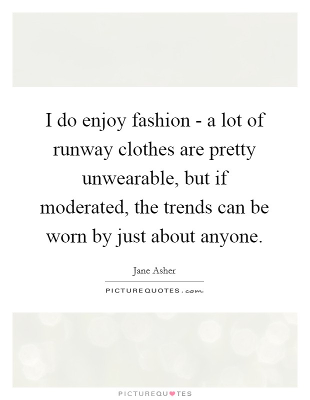 I do enjoy fashion - a lot of runway clothes are pretty unwearable, but if moderated, the trends can be worn by just about anyone. Picture Quote #1