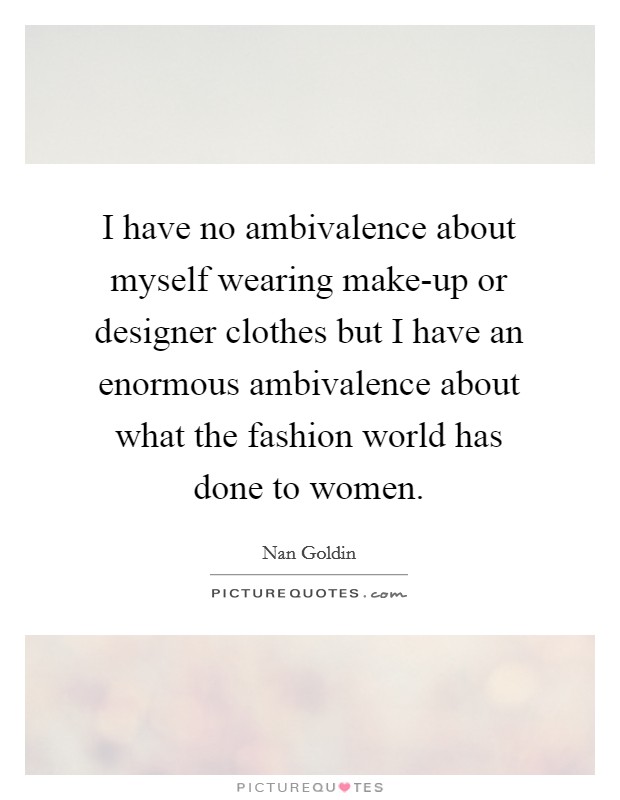 I have no ambivalence about myself wearing make-up or designer clothes but I have an enormous ambivalence about what the fashion world has done to women. Picture Quote #1