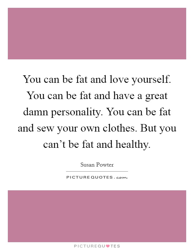 You can be fat and love yourself. You can be fat and have a great damn personality. You can be fat and sew your own clothes. But you can't be fat and healthy. Picture Quote #1