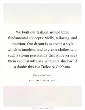 We built our fashion around three fundamental concepts: Sicily, tailoring, and tradition. Our dream is to create a style which is timeless, and to create clothes with such a strong personality that whoever sees them can instantly say without a shadow of a doubt: this is a Dolce and Gabbana Picture Quote #1
