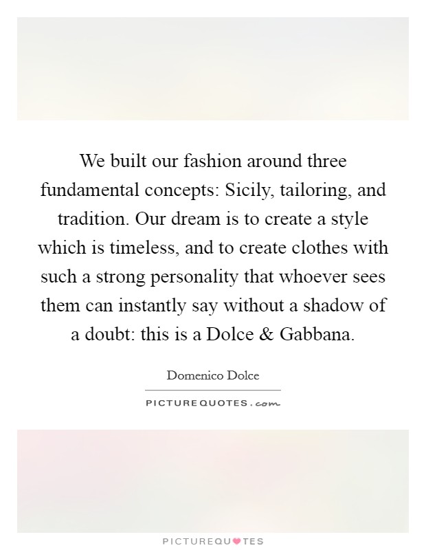 We built our fashion around three fundamental concepts: Sicily, tailoring, and tradition. Our dream is to create a style which is timeless, and to create clothes with such a strong personality that whoever sees them can instantly say without a shadow of a doubt: this is a Dolce and Gabbana. Picture Quote #1
