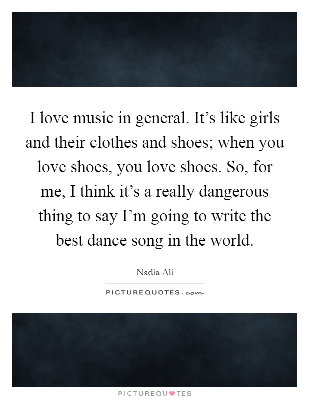I love music in general. It's like girls and their clothes and shoes; when you love shoes, you love shoes. So, for me, I think it's a really dangerous thing to say I'm going to write the best dance song in the world. Picture Quote #1
