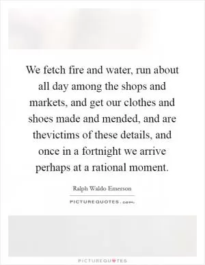 We fetch fire and water, run about all day among the shops and markets, and get our clothes and shoes made and mended, and are thevictims of these details, and once in a fortnight we arrive perhaps at a rational moment Picture Quote #1