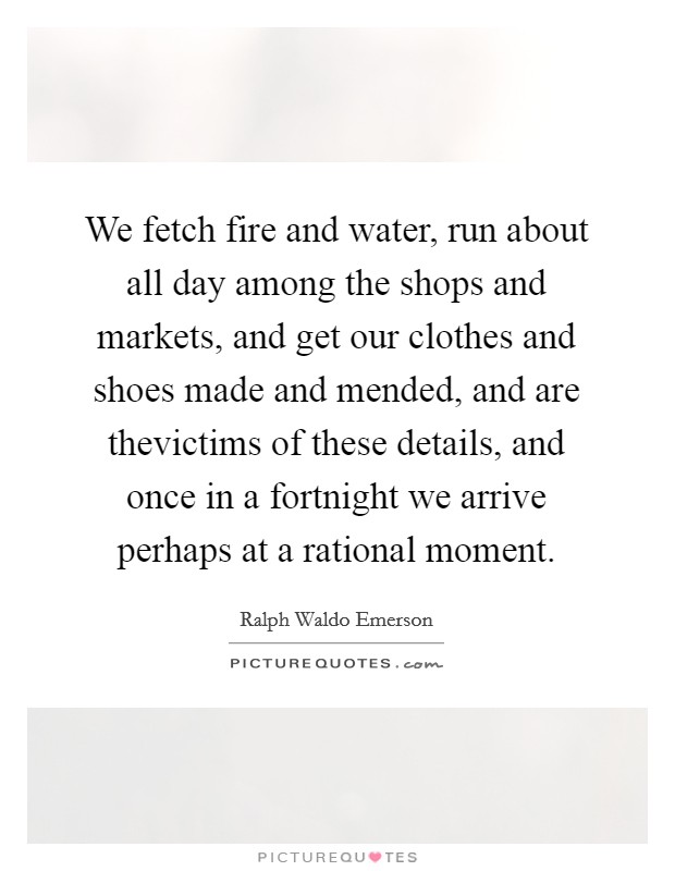 We fetch fire and water, run about all day among the shops and markets, and get our clothes and shoes made and mended, and are thevictims of these details, and once in a fortnight we arrive perhaps at a rational moment. Picture Quote #1
