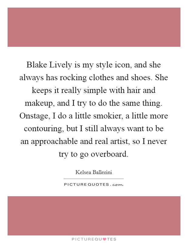 Blake Lively is my style icon, and she always has rocking clothes and shoes. She keeps it really simple with hair and makeup, and I try to do the same thing. Onstage, I do a little smokier, a little more contouring, but I still always want to be an approachable and real artist, so I never try to go overboard. Picture Quote #1