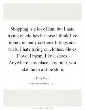 Shopping is a lot of fun, but I hate trying on clothes because I think I’ve done too many costume fittings and trials. I hate trying on clothes. Shoes I love. I mean, I love shoes. Anywhere, any place, any time, you take me to a shoe store Picture Quote #1