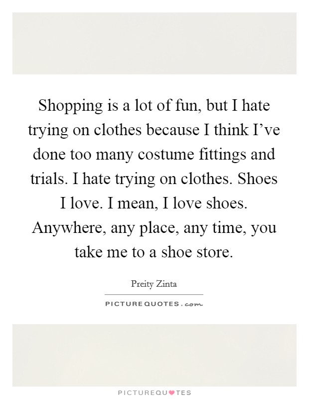 Shopping is a lot of fun, but I hate trying on clothes because I think I've done too many costume fittings and trials. I hate trying on clothes. Shoes I love. I mean, I love shoes. Anywhere, any place, any time, you take me to a shoe store. Picture Quote #1