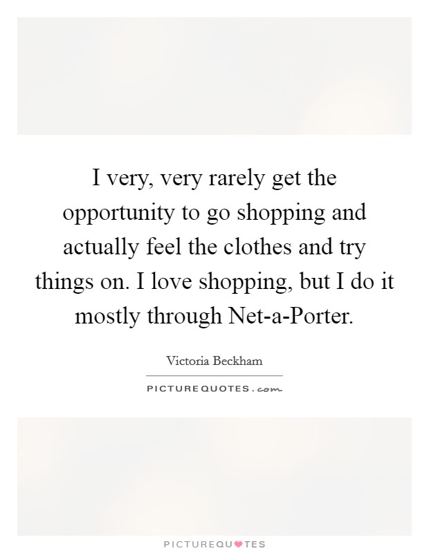 I very, very rarely get the opportunity to go shopping and actually feel the clothes and try things on. I love shopping, but I do it mostly through Net-a-Porter. Picture Quote #1