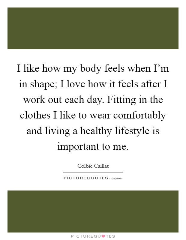 I like how my body feels when I'm in shape; I love how it feels after I work out each day. Fitting in the clothes I like to wear comfortably and living a healthy lifestyle is important to me. Picture Quote #1