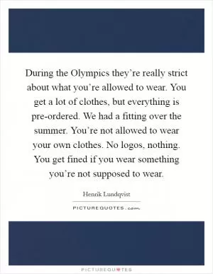 During the Olympics they’re really strict about what you’re allowed to wear. You get a lot of clothes, but everything is pre-ordered. We had a fitting over the summer. You’re not allowed to wear your own clothes. No logos, nothing. You get fined if you wear something you’re not supposed to wear Picture Quote #1