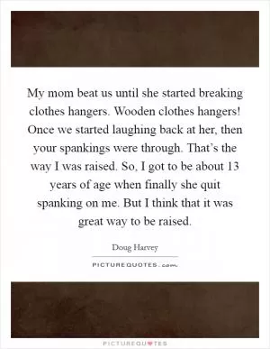 My mom beat us until she started breaking clothes hangers. Wooden clothes hangers! Once we started laughing back at her, then your spankings were through. That’s the way I was raised. So, I got to be about 13 years of age when finally she quit spanking on me. But I think that it was great way to be raised Picture Quote #1