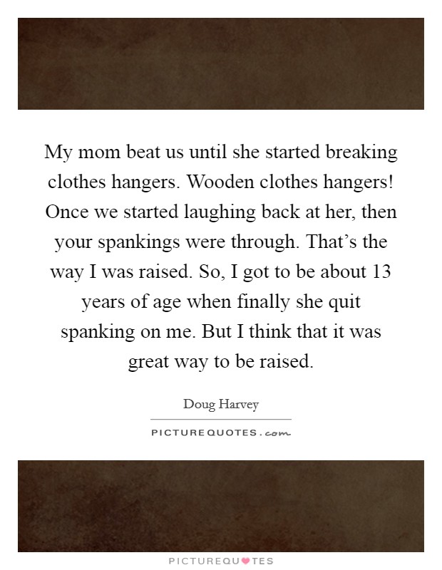 My mom beat us until she started breaking clothes hangers. Wooden clothes hangers! Once we started laughing back at her, then your spankings were through. That's the way I was raised. So, I got to be about 13 years of age when finally she quit spanking on me. But I think that it was great way to be raised. Picture Quote #1