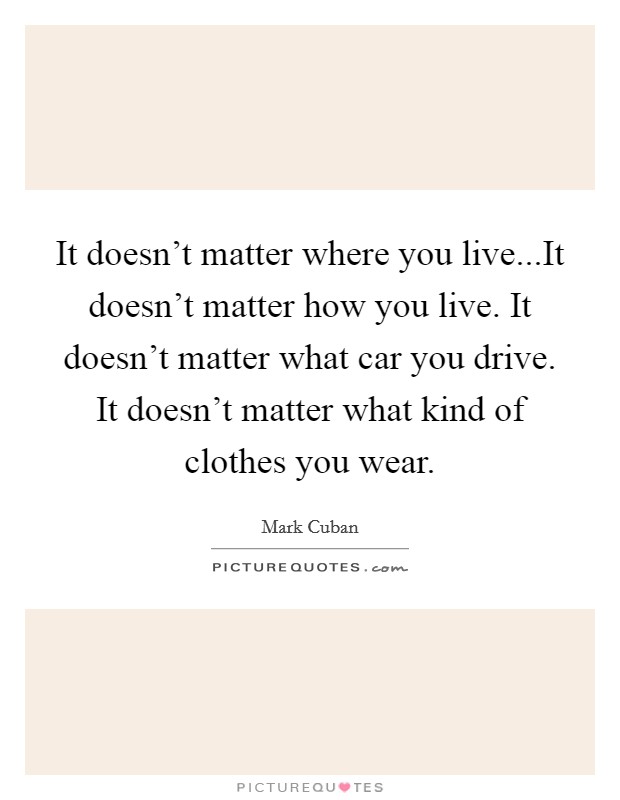 It doesn't matter where you live...It doesn't matter how you live. It doesn't matter what car you drive. It doesn't matter what kind of clothes you wear. Picture Quote #1
