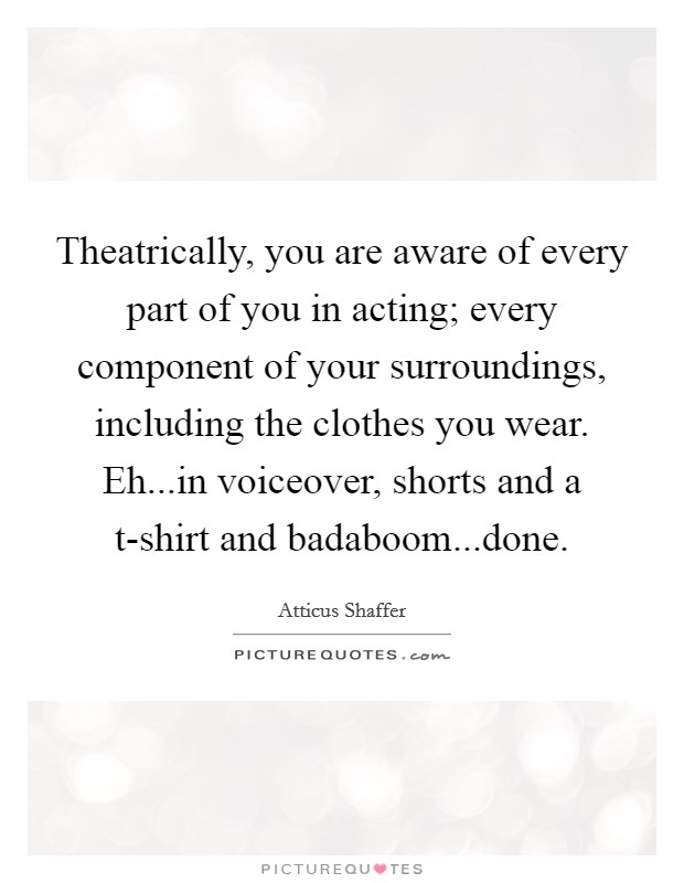 Theatrically, you are aware of every part of you in acting; every component of your surroundings, including the clothes you wear. Eh...in voiceover, shorts and a t-shirt and badaboom...done. Picture Quote #1