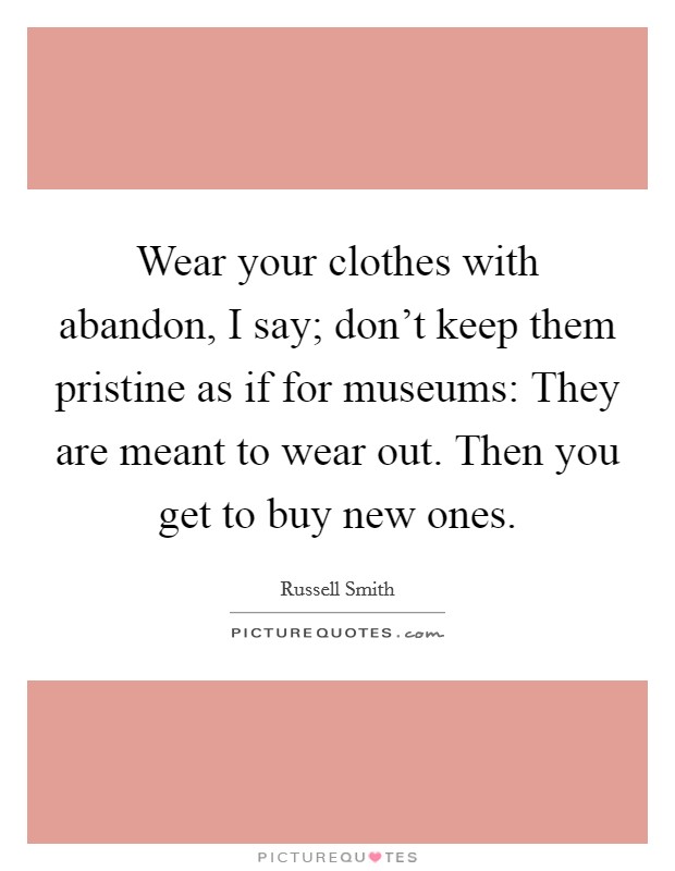 Wear your clothes with abandon, I say; don't keep them pristine as if for museums: They are meant to wear out. Then you get to buy new ones. Picture Quote #1