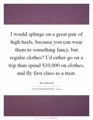 I would splurge on a great pair of high heels, because you can wear them to something fancy, but regular clothes? I’d rather go on a trip than spend $10,000 on clothes, and fly first class as a treat Picture Quote #1