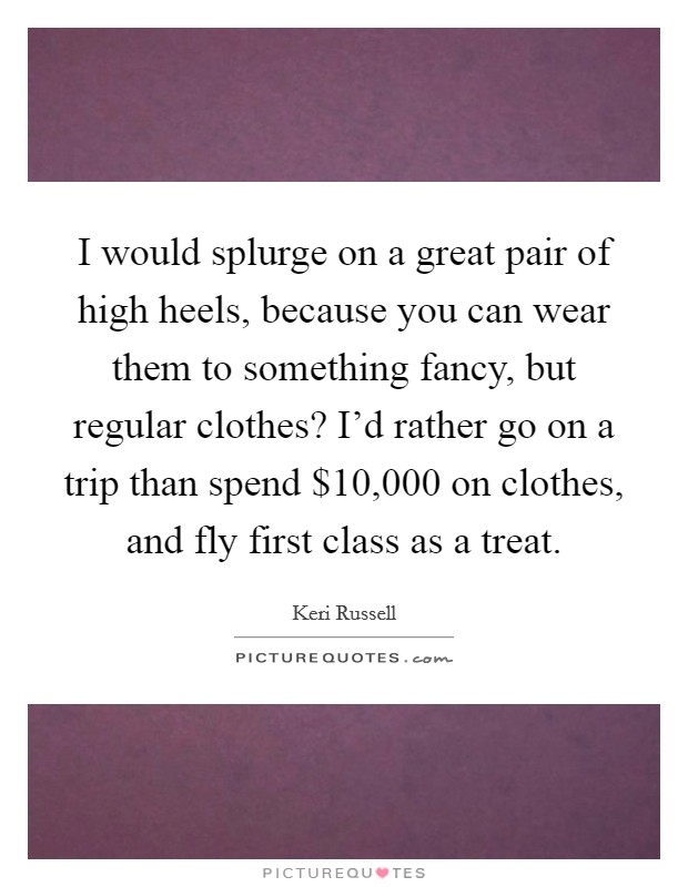 I would splurge on a great pair of high heels, because you can wear them to something fancy, but regular clothes? I'd rather go on a trip than spend $10,000 on clothes, and fly first class as a treat. Picture Quote #1