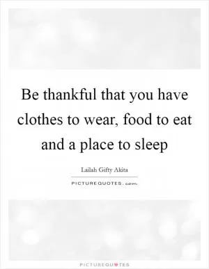 Be thankful that you have clothes to wear, food to eat and a place to sleep Picture Quote #1