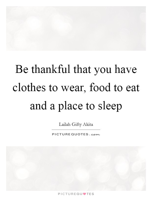 Be thankful that you have clothes to wear, food to eat and a place to sleep Picture Quote #1