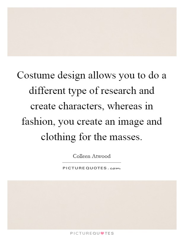 Costume design allows you to do a different type of research and create characters, whereas in fashion, you create an image and clothing for the masses. Picture Quote #1