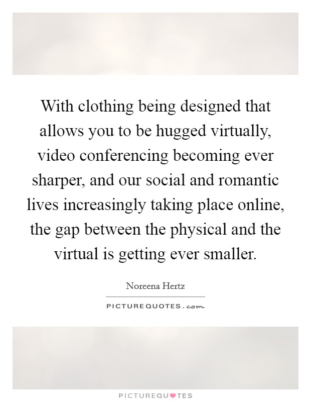 With clothing being designed that allows you to be hugged virtually, video conferencing becoming ever sharper, and our social and romantic lives increasingly taking place online, the gap between the physical and the virtual is getting ever smaller. Picture Quote #1