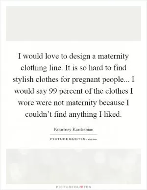 I would love to design a maternity clothing line. It is so hard to find stylish clothes for pregnant people... I would say 99 percent of the clothes I wore were not maternity because I couldn’t find anything I liked Picture Quote #1