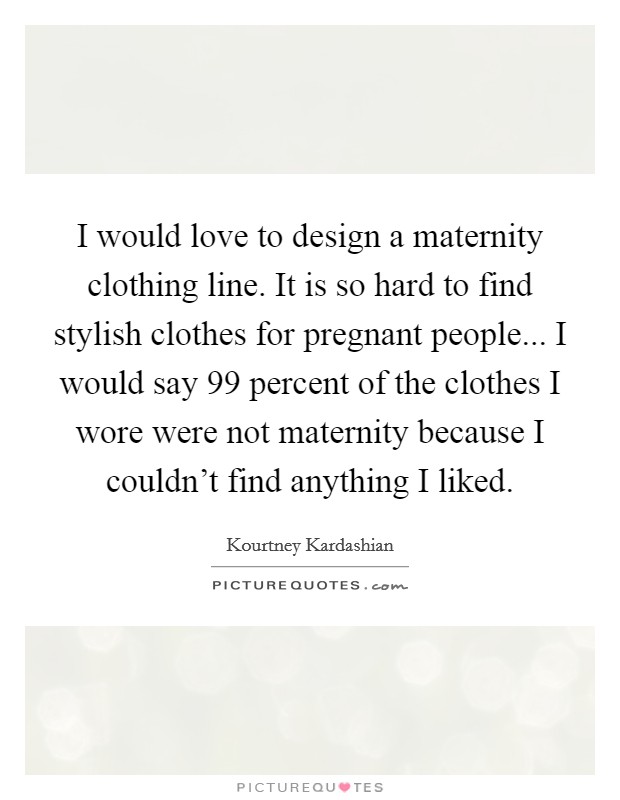 I would love to design a maternity clothing line. It is so hard to find stylish clothes for pregnant people... I would say 99 percent of the clothes I wore were not maternity because I couldn't find anything I liked. Picture Quote #1
