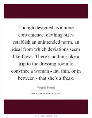 Though designed as a mere convenience, clothing sizes establish an unintended norm, an ideal from which deviations seem like flaws. There’s nothing like a trip to the dressing room to convince a woman - fat, thin, or in between - that she’s a freak Picture Quote #1