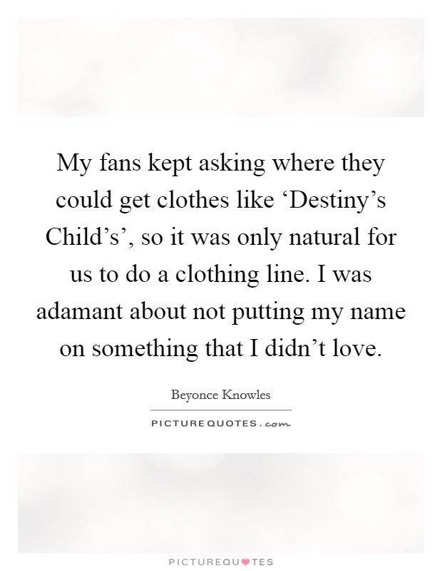 My fans kept asking where they could get clothes like ‘Destiny's Child's', so it was only natural for us to do a clothing line. I was adamant about not putting my name on something that I didn't love. Picture Quote #1