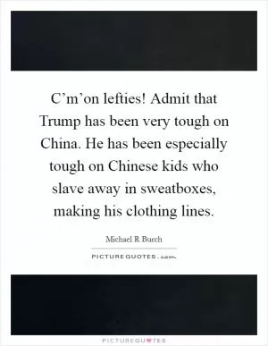 C’m’on lefties! Admit that Trump has been very tough on China. He has been especially tough on Chinese kids who slave away in sweatboxes, making his clothing lines Picture Quote #1