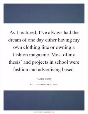 As I matured, I’ve always had the dream of one day either having my own clothing line or owning a fashion magazine. Most of my thesis’ and projects in school were fashion and advertising based Picture Quote #1