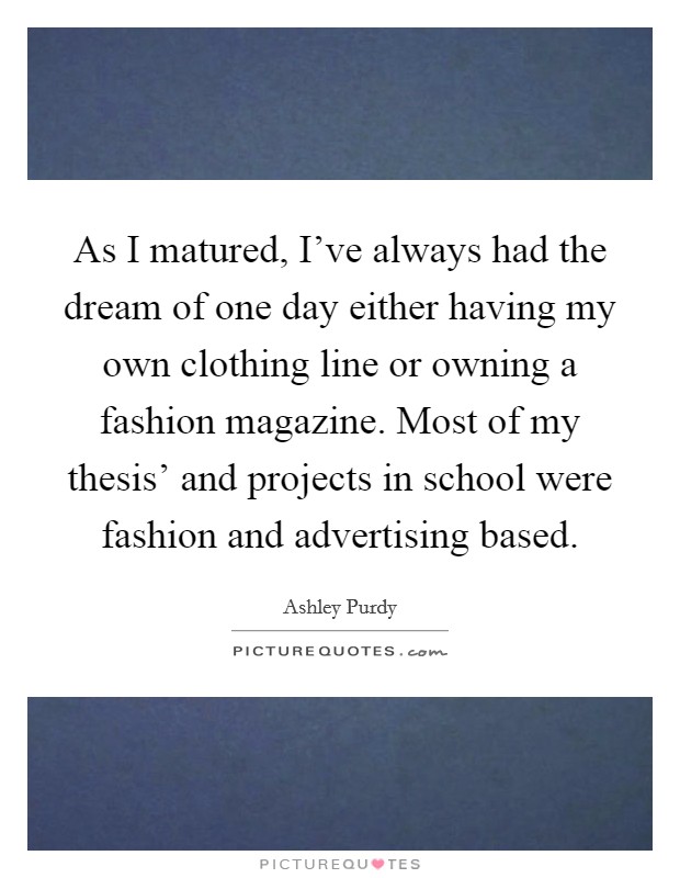 As I matured, I've always had the dream of one day either having my own clothing line or owning a fashion magazine. Most of my thesis' and projects in school were fashion and advertising based. Picture Quote #1