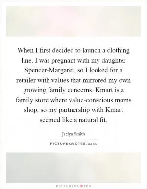 When I first decided to launch a clothing line, I was pregnant with my daughter Spencer-Margaret, so I looked for a retailer with values that mirrored my own growing family concerns. Kmart is a family store where value-conscious moms shop, so my partnership with Kmart seemed like a natural fit Picture Quote #1