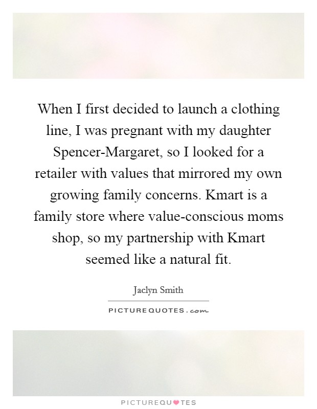 When I first decided to launch a clothing line, I was pregnant with my daughter Spencer-Margaret, so I looked for a retailer with values that mirrored my own growing family concerns. Kmart is a family store where value-conscious moms shop, so my partnership with Kmart seemed like a natural fit. Picture Quote #1