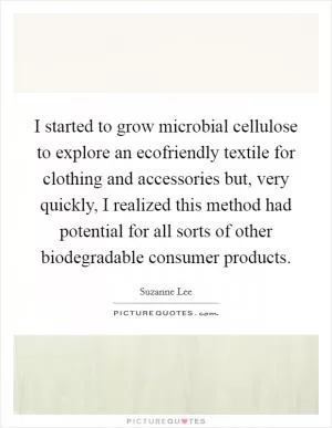 I started to grow microbial cellulose to explore an ecofriendly textile for clothing and accessories but, very quickly, I realized this method had potential for all sorts of other biodegradable consumer products Picture Quote #1