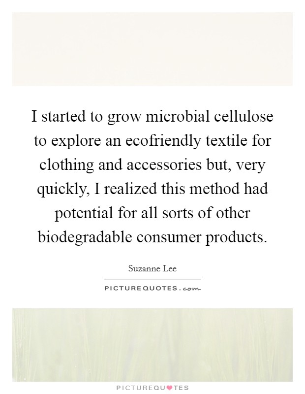 I started to grow microbial cellulose to explore an ecofriendly textile for clothing and accessories but, very quickly, I realized this method had potential for all sorts of other biodegradable consumer products. Picture Quote #1